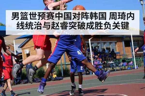 男篮世预赛中国对阵韩国 周琦内线统治与赵睿突破成胜负关键