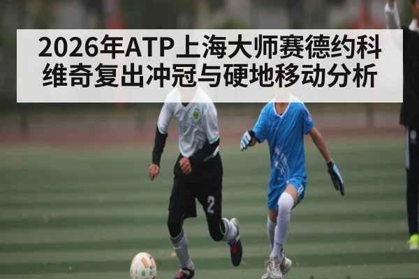 2026年ATP上海大师赛德约科维奇复出冲冠与硬地移动分析